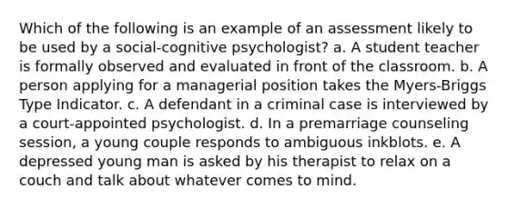 Which of the following is an example of an assessment likely to be used by a social-cognitive psychologist? a. A student teacher is formally observed and evaluated in front of the classroom. b. A person applying for a managerial position takes the Myers-Briggs Type Indicator. c. A defendant in a criminal case is interviewed by a court-appointed psychologist. d. In a premarriage counseling session, a young couple responds to ambiguous inkblots. e. A depressed young man is asked by his therapist to relax on a couch and talk about whatever comes to mind.