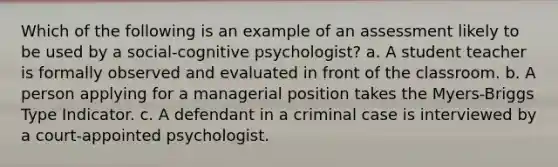 Which of the following is an example of an assessment likely to be used by a social-cognitive psychologist? a. A student teacher is formally observed and evaluated in front of the classroom. b. A person applying for a managerial position takes the Myers-Briggs Type Indicator. c. A defendant in a criminal case is interviewed by a court-appointed psychologist.