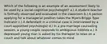 Which of the following is an example of an assessment likely to be used by a social-cognitive psychologist? a.) A student-teacher is formally observed and evaluated in the classroom b.) A person applying for a managerial position takes the Myers-Briggs Type Indicator c.) A defendant in a criminal case is interviewed by a court-appointed psychologist d.) In a pre-marriage counseling session, a young couple responds to ambiguous inkblots e.) A depressed young man is asked by his therapist to relax on a couch and talk about whatever comes to mind