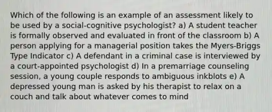 Which of the following is an example of an assessment likely to be used by a social-cognitive psychologist? a) A student teacher is formally observed and evaluated in front of the classroom b) A person applying for a managerial position takes the Myers-Briggs Type Indicator c) A defendant in a criminal case is interviewed by a court-appointed psychologist d) In a premarriage counseling session, a young couple responds to ambiguous inkblots e) A depressed young man is asked by his therapist to relax on a couch and talk about whatever comes to mind