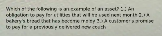 Which of the following is an example of an asset? 1.) An obligation to pay for utilities that will be used next month 2.) A bakery's bread that has become moldy 3.) A customer's promise to pay for a previously delivered new couch