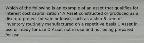 Which of the following is an example of an asset that qualifies for interest cost capitalization? A Asset constructed or produced as a discrete project for sale or lease, such as a ship B Item of inventory routinely manufactured on a repetitive basis C Asset in use or ready for use D Asset not in use and not being prepared for use