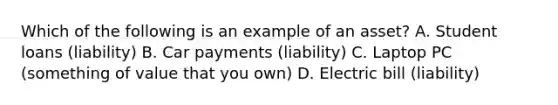 Which of the following is an example of an asset? A. Student loans (liability) B. Car payments (liability) C. Laptop PC (something of value that you own) D. Electric bill (liability)