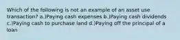 Which of the following is not an example of an asset use transaction? a.)Paying cash expenses b.)Paying cash dividends c.)Paying cash to purchase land d.)Paying off the principal of a loan