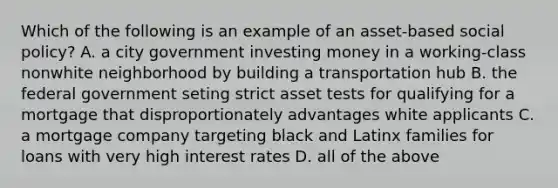 Which of the following is an example of an asset-based social policy? A. a city government investing money in a working-class nonwhite neighborhood by building a transportation hub B. the federal government seting strict asset tests for qualifying for a mortgage that disproportionately advantages white applicants C. a mortgage company targeting black and Latinx families for loans with very high interest rates D. all of the above