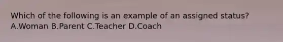 Which of the following is an example of an assigned status? A.Woman B.Parent C.Teacher D.Coach