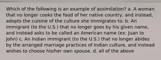 Which of the following is an example of assimilation? a. A woman that no longer cooks the food of her native country, and instead, adopts the cuisine of the culture she immigrates to. b. An immigrant (to the U.S.) that no longer goes by his given name, and instead asks to be called an American name (ex: Juan to John) c. An Indian immigrant (to the U.S.) that no longer abides by the arranged marriage practices of Indian culture, and instead wishes to choose his/her own spouse. d. all of the above