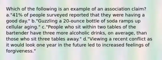 Which of the following is an example of an association claim? a."41% of people surveyed reported that they were having a good day." b."Guzzling a 20-ounce bottle of soda ramps up cellular aging." c."People who sit within two tables of the bartender have three more alcoholic drinks, on average, than those who sit three tables away." d."Viewing a recent conflict as it would look one year in the future led to increased feelings of forgiveness."