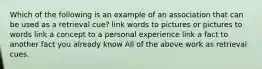 Which of the following is an example of an association that can be used as a retrieval cue? link words to pictures or pictures to words link a concept to a personal experience link a fact to another fact you already know All of the above work as retrieval cues.