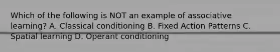 Which of the following is NOT an example of associative learning? A. Classical conditioning B. Fixed Action Patterns C. Spatial learning D. Operant conditioning