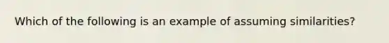 Which of the following is an example of assuming similarities?