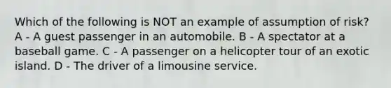 Which of the following is NOT an example of assumption of risk? A - A guest passenger in an automobile. B - A spectator at a baseball game. C - A passenger on a helicopter tour of an exotic island. D - The driver of a limousine service.