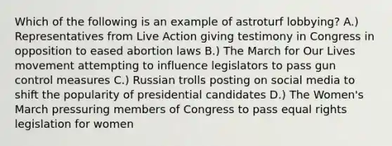 Which of the following is an example of astroturf lobbying? A.) Representatives from Live Action giving testimony in Congress in opposition to eased abortion laws B.) The March for Our Lives movement attempting to influence legislators to pass gun control measures C.) Russian trolls posting on social media to shift the popularity of presidential candidates D.) The Women's March pressuring members of Congress to pass equal rights legislation for women