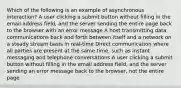 Which of the following is an example of asynchronous interaction? A user clicking a submit button without filling in the email address field, and the server sending the entire page back to the browser with an error message A host transmitting data communications back and forth between itself and a network on a steady stream basis in real-time Direct communication where all parties are present at the same time, such as instant messaging and telephone conversations A user clicking a submit button without filling in the email address field, and the server sending an error message back to the browser, not the entire page