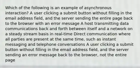 Which of the following is an example of asynchronous interaction? A user clicking a submit button without filling in the email address field, and the server sending the entire page back to the browser with an error message A host transmitting data communications back and forth between itself and a network on a steady stream basis in real-time Direct communication where all parties are present at the same time, such as instant messaging and telephone conversations A user clicking a submit button without filling in the email address field, and the server sending an error message back to the browser, not the entire page