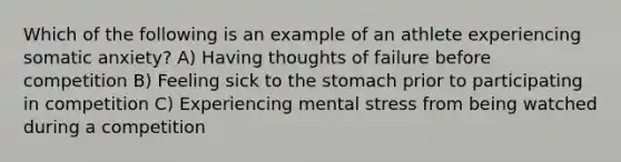 Which of the following is an example of an athlete experiencing somatic anxiety? A) Having thoughts of failure before competition B) Feeling sick to the stomach prior to participating in competition C) Experiencing mental stress from being watched during a competition