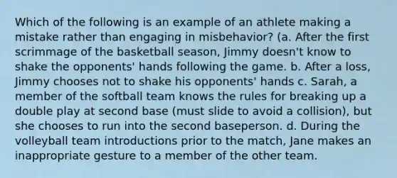 Which of the following is an example of an athlete making a mistake rather than engaging in misbehavior? (a. After the first scrimmage of the basketball season, Jimmy doesn't know to shake the opponents' hands following the game. b. After a loss, Jimmy chooses not to shake his opponents' hands c. Sarah, a member of the softball team knows the rules for breaking up a double play at second base (must slide to avoid a collision), but she chooses to run into the second baseperson. d. During the volleyball team introductions prior to the match, Jane makes an inappropriate gesture to a member of the other team.