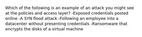 Which of the following is an example of an attack you might see at the policies and access layer? -Exposed credentials posted online -A SYN flood attack -Following an employee into a datacenter without presenting credentials -Ransomware that encrypts the disks of a virtual machine