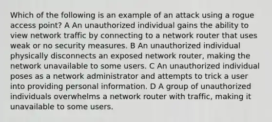 Which of the following is an example of an attack using a rogue access point? A An unauthorized individual gains the ability to view network traffic by connecting to a network router that uses weak or no security measures. B An unauthorized individual physically disconnects an exposed network router, making the network unavailable to some users. C An unauthorized individual poses as a network administrator and attempts to trick a user into providing personal information. D A group of unauthorized individuals overwhelms a network router with traffic, making it unavailable to some users.