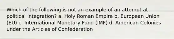 Which of the following is not an example of an attempt at political integration? a. Holy Roman Empire b. European Union (EU) c. International Monetary Fund (IMF) d. American Colonies under the Articles of Confederation