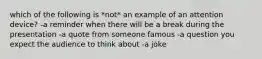 which of the following is *not* an example of an attention device? -a reminder when there will be a break during the presentation -a quote from someone famous -a question you expect the audience to think about -a joke