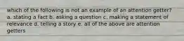 which of the following is not an example of an attention getter? a. stating a fact b. asking a question c. making a statement of relevance d. telling a story e. all of the above are attention getters