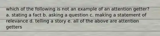 which of the following is not an example of an attention getter? a. stating a fact b. asking a question c. making a statement of relevance d. telling a story e. all of the above are attention getters