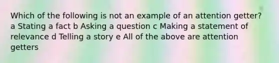 Which of the following is not an example of an attention getter? a Stating a fact b Asking a question c Making a statement of relevance d Telling a story e All of the above are attention getters