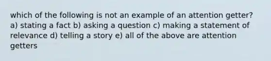 which of the following is not an example of an attention getter? a) stating a fact b) asking a question c) making a statement of relevance d) telling a story e) all of the above are attention getters