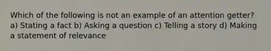 Which of the following is not an example of an attention getter? a) Stating a fact b) Asking a question c) Telling a story d) Making a statement of relevance