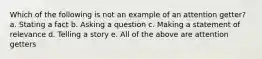 Which of the following is not an example of an attention getter? a. Stating a fact b. Asking a question c. Making a statement of relevance d. Telling a story e. All of the above are attention getters