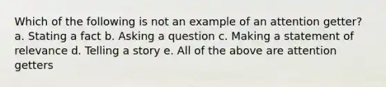 Which of the following is not an example of an attention getter? a. Stating a fact b. Asking a question c. Making a statement of relevance d. Telling a story e. All of the above are attention getters