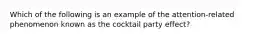 Which of the following is an example of the attention-related phenomenon known as the cocktail party effect?