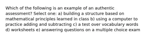 Which of the following is an example of an authentic assessment? Select one: a) building a structure based on mathematical principles learned in class b) using a computer to practice adding and subtracting c) a test over vocabulary words d) worksheets e) answering questions on a multiple choice exam