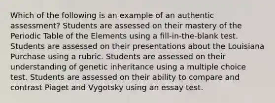 Which of the following is an example of an authentic assessment? Students are assessed on their mastery of the Periodic Table of the Elements using a fill-in-the-blank test. Students are assessed on their presentations about the Louisiana Purchase using a rubric. Students are assessed on their understanding of genetic inheritance using a multiple choice test. Students are assessed on their ability to compare and contrast Piaget and Vygotsky using an essay test.