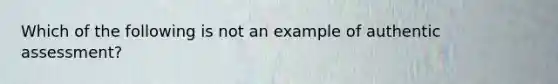 Which of the following is not an example of authentic assessment?