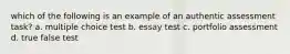 which of the following is an example of an authentic assessment task? a. multiple choice test b. essay test c. portfolio assessment d. true false test