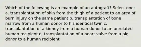 Which of the following is an example of an autograft? Select one: a. transplantation of skin from the thigh of a patient to an area of burn injury on the same patient b. transplantation of bone marrow from a human donor to his identical twin c. transplantation of a kidney from a human donor to an unrelated human recipient d. transplantation of a heart valve from a pig donor to a human recipient