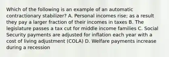 Which of the following is an example of an automatic contractionary stabilizer? A. Personal incomes rise; as a result they pay a larger fraction of their incomes in taxes B. The legislature passes a tax cut for middle income families C. Social Security payments are adjusted for inflation each year with a cost of living adjustment (COLA) D. Welfare payments increase during a recession