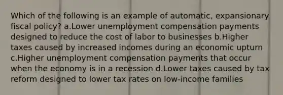 Which of the following is an example of automatic, expansionary fiscal policy? a.Lower unemployment compensation payments designed to reduce the cost of labor to businesses b.Higher taxes caused by increased incomes during an economic upturn c.Higher unemployment compensation payments that occur when the economy is in a recession d.Lower taxes caused by tax reform designed to lower tax rates on low-income families