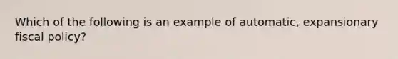 Which of the following is an example of automatic, expansionary <a href='https://www.questionai.com/knowledge/kPTgdbKdvz-fiscal-policy' class='anchor-knowledge'>fiscal policy</a>?