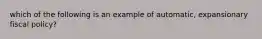 which of the following is an example of automatic, expansionary fiscal policy?