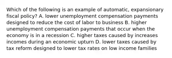 Which of the following is an example of automatic, expansionary fiscal policy? A. lower unemployment compensation payments designed to reduce the cost of labor to business B. higher unemployment compensation payments that occur when the economy is in a recession C. higher taxes caused by increases incomes during an economic upturn D. lower taxes caused by tax reform designed to lower tax rates on low income families