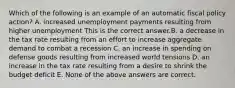 Which of the following is an example of an automatic fiscal policy​ action? A. increased unemployment payments resulting from higher unemployment This is the correct answer.B. a decrease in the tax rate resulting from an effort to increase aggregate demand to combat a recession C. an increase in spending on defense goods resulting from increased world tensions D. an increase in the tax rate resulting from a desire to shrink the budget deficit E. None of the above answers are correct.