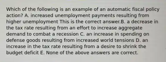 Which of the following is an example of an automatic fiscal policy​ action? A. increased unemployment payments resulting from higher unemployment This is the correct answer.B. a decrease in the tax rate resulting from an effort to increase aggregate demand to combat a recession C. an increase in spending on defense goods resulting from increased world tensions D. an increase in the tax rate resulting from a desire to shrink the budget deficit E. None of the above answers are correct.