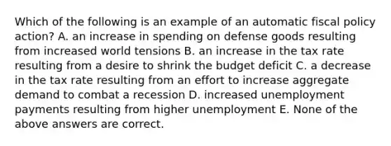 Which of the following is an example of an automatic fiscal policy​ action? A. an increase in spending on defense goods resulting from increased world tensions B. an increase in the tax rate resulting from a desire to shrink the budget deficit C. a decrease in the tax rate resulting from an effort to increase aggregate demand to combat a recession D. increased unemployment payments resulting from higher unemployment E. None of the above answers are correct.