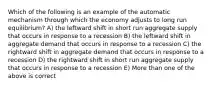 Which of the following is an example of the automatic mechanism through which the economy adjusts to long run equilibrium? A) the leftward shift in short run aggregate supply that occurs in response to a recession B) the leftward shift in aggregate demand that occurs in response to a recession C) the rightward shift in aggregate demand that occurs in response to a recession D) the rightward shift in short run aggregate supply that occurs in response to a recession E) More than one of the above is correct