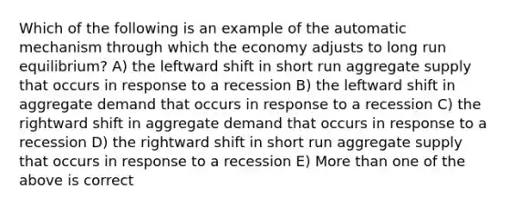 Which of the following is an example of the automatic mechanism through which the economy adjusts to long run equilibrium? A) the leftward shift in short run aggregate supply that occurs in response to a recession B) the leftward shift in aggregate demand that occurs in response to a recession C) the rightward shift in aggregate demand that occurs in response to a recession D) the rightward shift in short run aggregate supply that occurs in response to a recession E) More than one of the above is correct