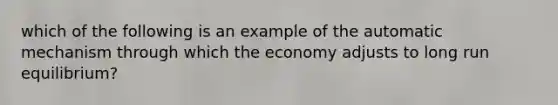 which of the following is an example of the automatic mechanism through which the economy adjusts to long run equilibrium?