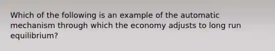 Which of the following is an example of the automatic mechanism through which the economy adjusts to long run equilibrium?